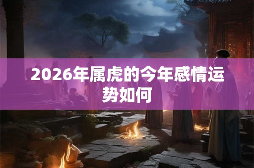 2026年属虎的今年感情运势如何