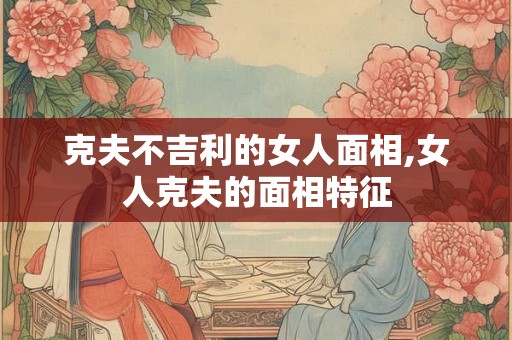 克夫不吉利的女人面相,女人克夫的面相特征
