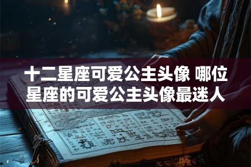 十二星座可爱公主头像 哪位星座的可爱公主头像最迷人 十二星座可爱公主头像 哪位星座的可爱公主头像最迷人