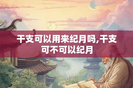 干支可以用来纪月吗,干支可不可以纪月