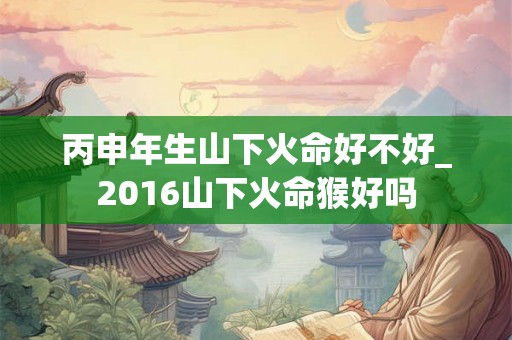 丙申年生山下火命好不好_2016山下火命猴好吗