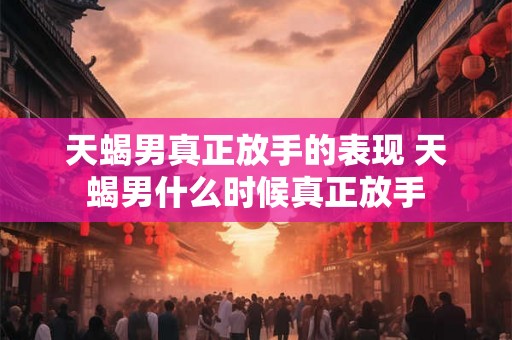 天蝎男真正放手的表现 天蝎男什么时候真正放手