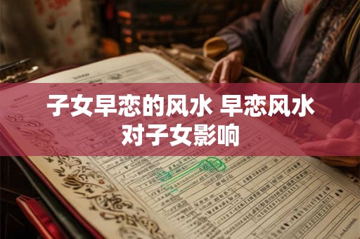 子女早恋的风水 早恋风水对子女影响 子女早恋的风水 早恋风水对子女影响