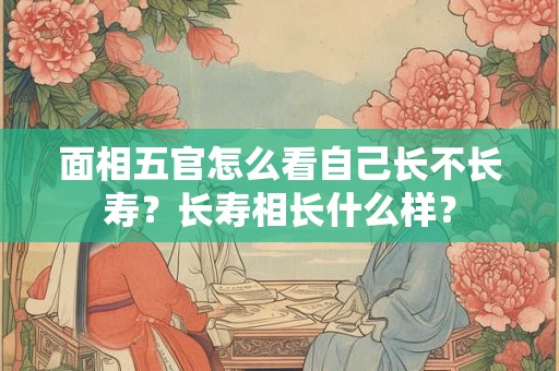 面相五官怎么看自己长不长寿？长寿相长什么样？