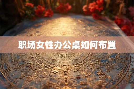 职场女性办公桌如何布置 职场女性办公桌如何布置