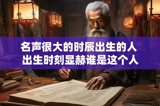 名声很大的时辰出生的人 出生时刻显赫谁是这个人 名声很大的时辰出生的人 出生时刻显赫谁是这个人