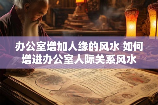 办公室增加人缘的风水 如何增进办公室人际关系风水
