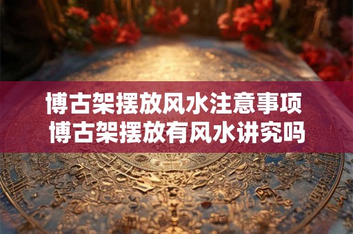 博古架摆放风水注意事项 博古架摆放有风水讲究吗