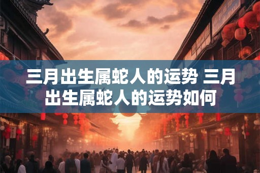 三月出生属蛇人的运势 三月出生属蛇人的运势如何
