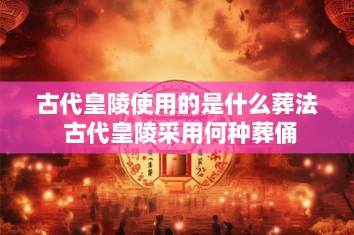 古代皇陵使用的是什么葬法 古代皇陵采用何种葬俑