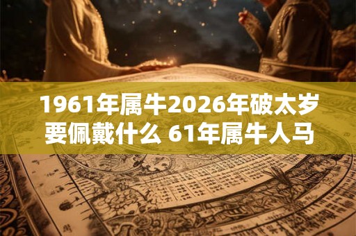 1961年属牛2026年破太岁要佩戴什么 61年属牛人马年犯太岁怎么化解 1961年属牛2026年破太岁要佩戴什么 61年属牛人马年犯太岁怎么化解
