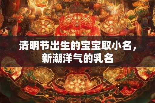 清明节出生的宝宝取小名，新潮洋气的乳名