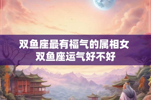双鱼座最有福气的属相女 双鱼座运气好不好