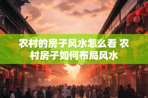 农村的房子风水怎么看 农村房子如何布局风水