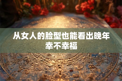 从女人的脸型也能看出晚年幸不幸福 从女人的脸型也能看出晚年幸不幸福