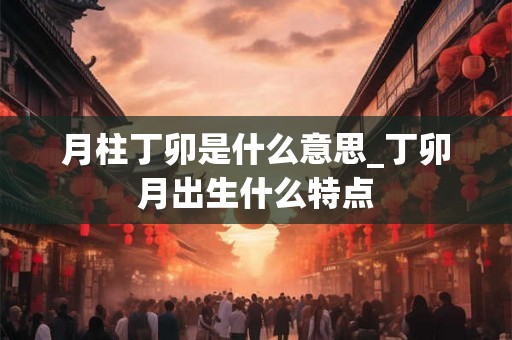 月柱丁卯是什么意思_丁卯月出生什么特点 月柱丁卯是什么意思_丁卯月出生什么特点