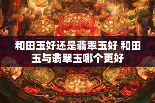 和田玉好还是翡翠玉好 和田玉与翡翠玉哪个更好 和田玉好还是翡翠玉好 和田玉与翡翠玉哪个更好