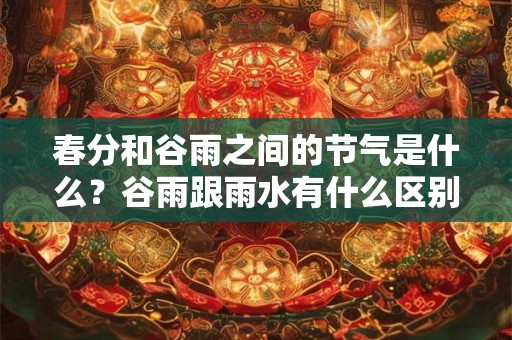 春分和谷雨之间的节气是什么？谷雨跟雨水有什么区别？