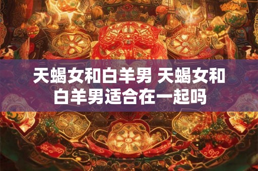 天蝎女和白羊男 天蝎女和白羊男适合在一起吗 天蝎女和白羊男 天蝎女和白羊男适合在一起吗