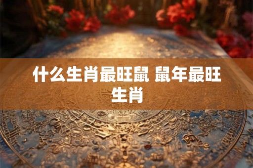 什么生肖最旺鼠 鼠年最旺生肖 什么生肖最旺鼠 鼠年最旺生肖