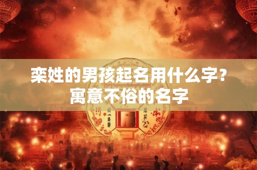 栾姓的男孩起名用什么字?寓意不俗的名字 栾姓的男孩起名用什么字?寓意不俗的名字