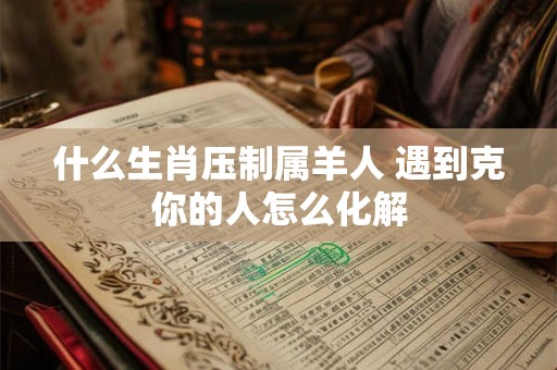 什么生肖压制属羊人 遇到克你的人怎么化解