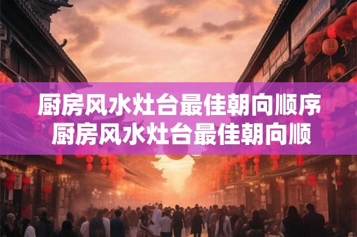 厨房风水灶台最佳朝向顺序 厨房风水灶台最佳朝向顺序