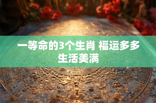 一等命的3个生肖 福运多多生活美满