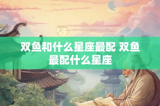 双鱼和什么星座最配 双鱼最配什么星座