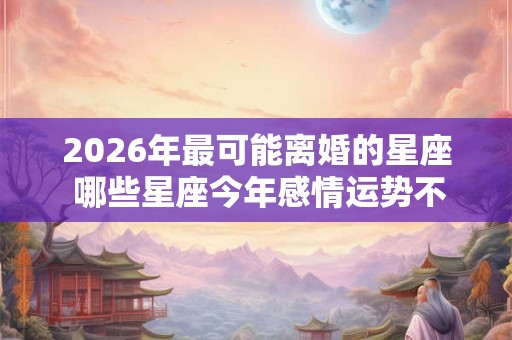 2026年最可能离婚的星座 哪些星座今年感情运势不好
