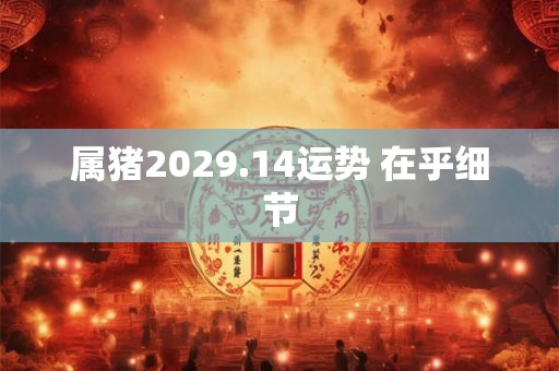 属猪2029.14运势 在乎细节 属猪2029.14运势 在乎细节