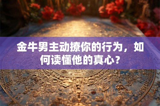 金牛男主动撩你的行为，如何读懂他的真心？