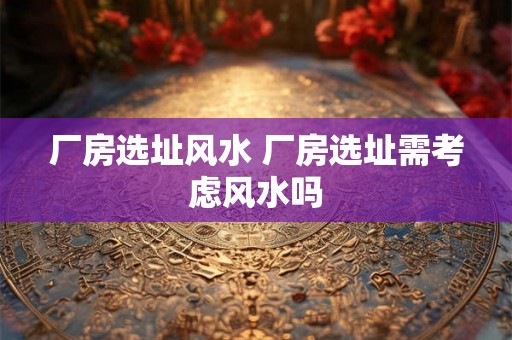 厂房选址风水 厂房选址需考虑风水吗