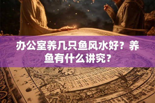 办公室养几只鱼风水好？养鱼有什么讲究？