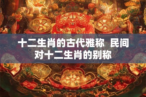 十二生肖的古代雅称 民间对十二生肖的别称 十二生肖的古代雅称 民间对十二生肖的别称