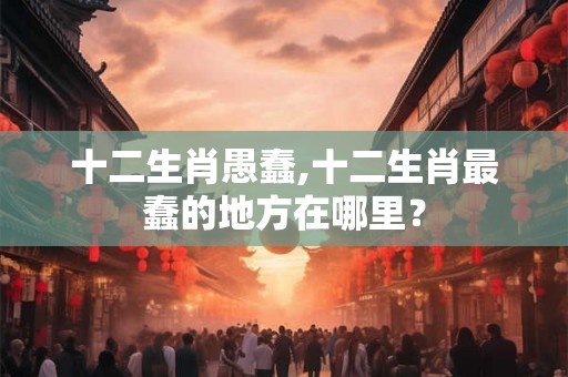 十二生肖愚蠢,十二生肖最蠢的地方在哪里？