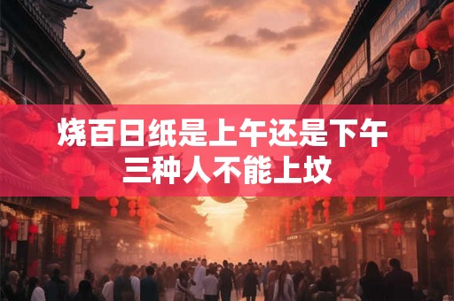 烧百日纸是上午还是下午 三种人不能上坟