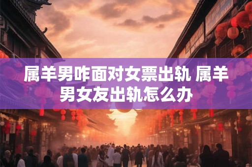 属羊男咋面对女票出轨 属羊男女友出轨怎么办