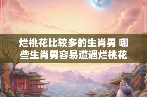 烂桃花比较多的生肖男 哪些生肖男容易遭遇烂桃花 烂桃花比较多的生肖男 哪些生肖男容易遭遇烂桃花