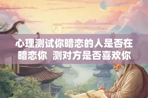 心理测试你暗恋的人是否在暗恋你 测对方是否喜欢你 心理测试你暗恋的人是否在暗恋你 测对方是否喜欢你