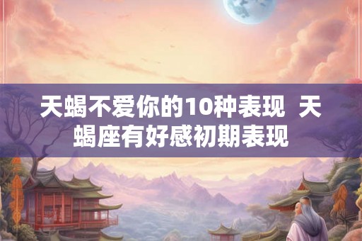 天蝎不爱你的10种表现  天蝎座有好感初期表现