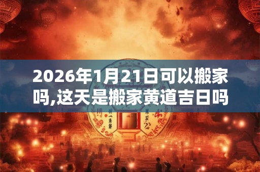 2026年1月21日可以搬家吗,这天是搬家黄道吉日吗