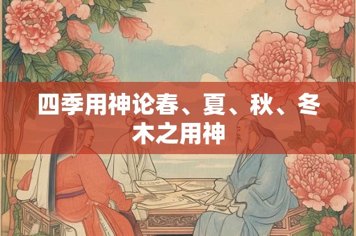四季用神论春、夏、秋、冬木之用神