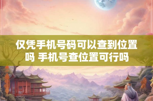 仅凭手机号码可以查到位置吗 手机号查位置可行吗