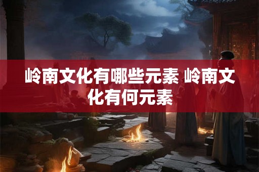 岭南文化有哪些元素 岭南文化有何元素