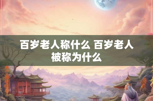 百岁老人称什么 百岁老人被称为什么