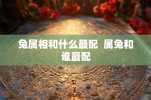 兔属相和什么最配 属兔和谁最配 兔属相和什么最配 属兔和谁最配