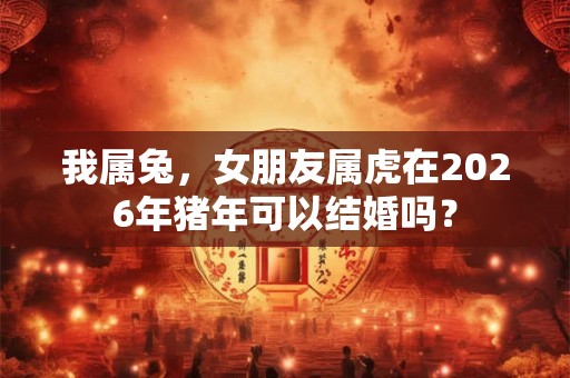 我属兔，女朋友属虎在2026年猪年可以结婚吗？