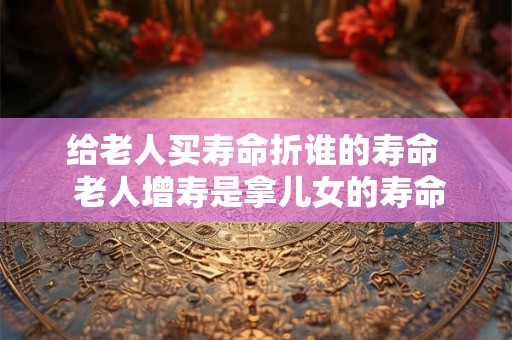 给老人买寿命折谁的寿命  老人增寿是拿儿女的寿命