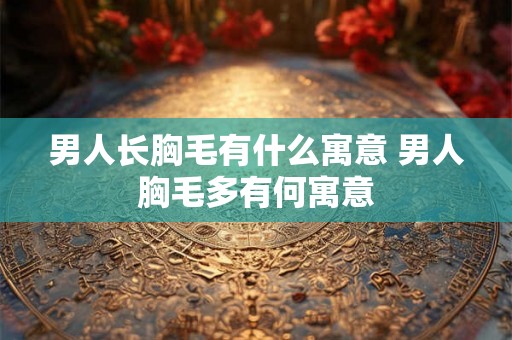 男人长胸毛有什么寓意 男人胸毛多有何寓意 男人长胸毛有什么寓意 男人胸毛多有何寓意